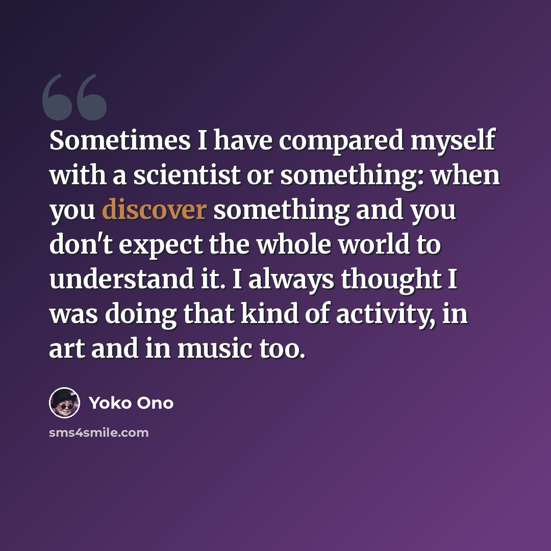 “Sometimes I have compared myself with a scientist or something: when you discover something and you don't expect the whole world to understand it. I always thought I was doing that kind of activity, in art and in music too.” quote by Yoko Ono