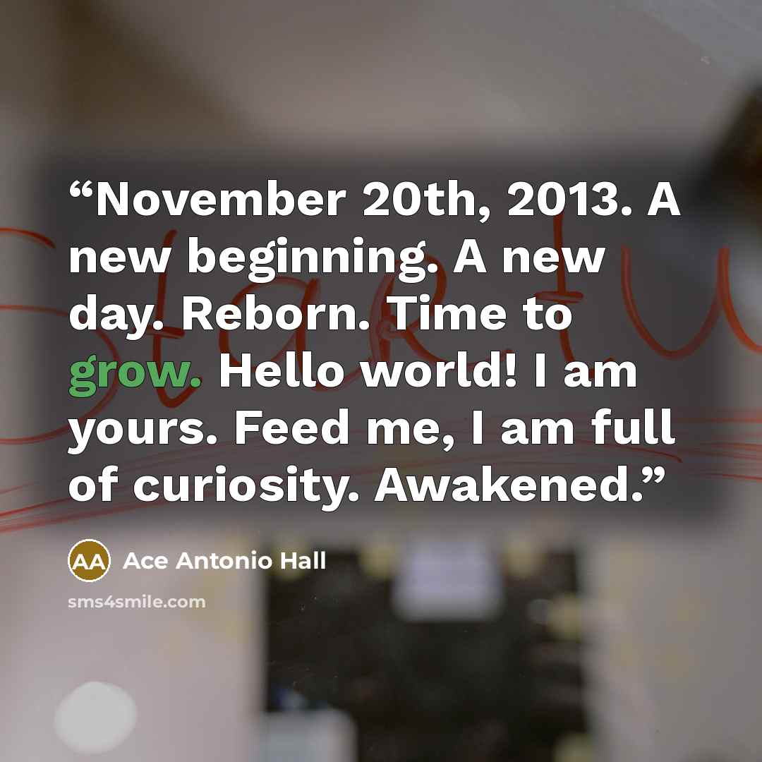 “November 20th, 2013. A new beginning. A new day. Reborn. Time to grow. Hello world! I am yours. Feed me, I am full of curiosity. Awakened.” quote by Ace Antonio Hall