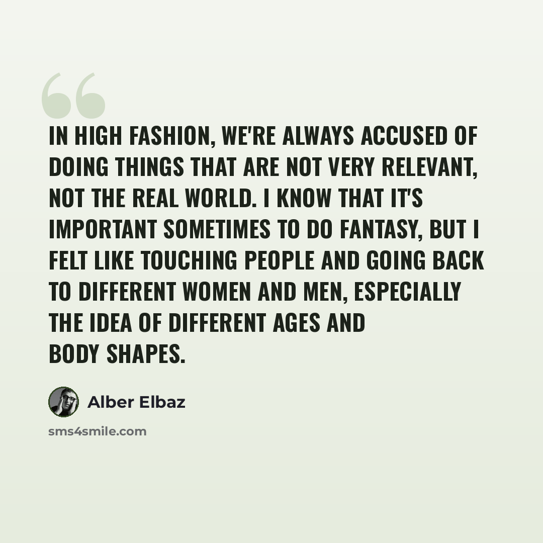 “In high fashion, we're always accused of doing things that are not very relevant, not the real world. I know that it's important sometimes to do fantasy, but I felt like touching people and going back to different women and men, especially the idea of different ages and body shapes.” quote by Alber Elbaz