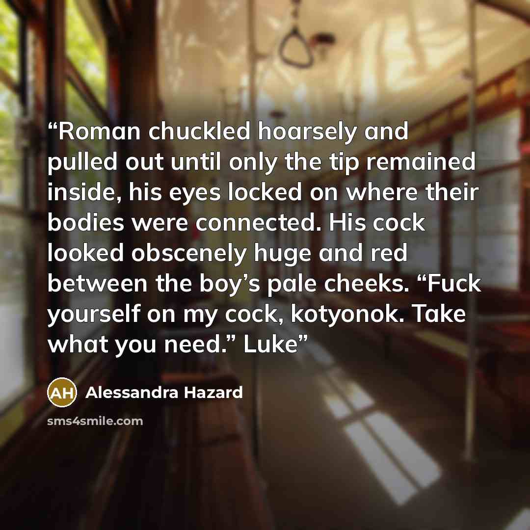 “Roman chuckled hoarsely and pulled out until only the tip remained inside, his eyes locked on where their bodies were connected. His cock looked obscenely huge and red between the boy’s pale cheeks. “Fuck yourself on my cock, kotyonok. Take what you need.” Luke” quote by Alessandra Hazard