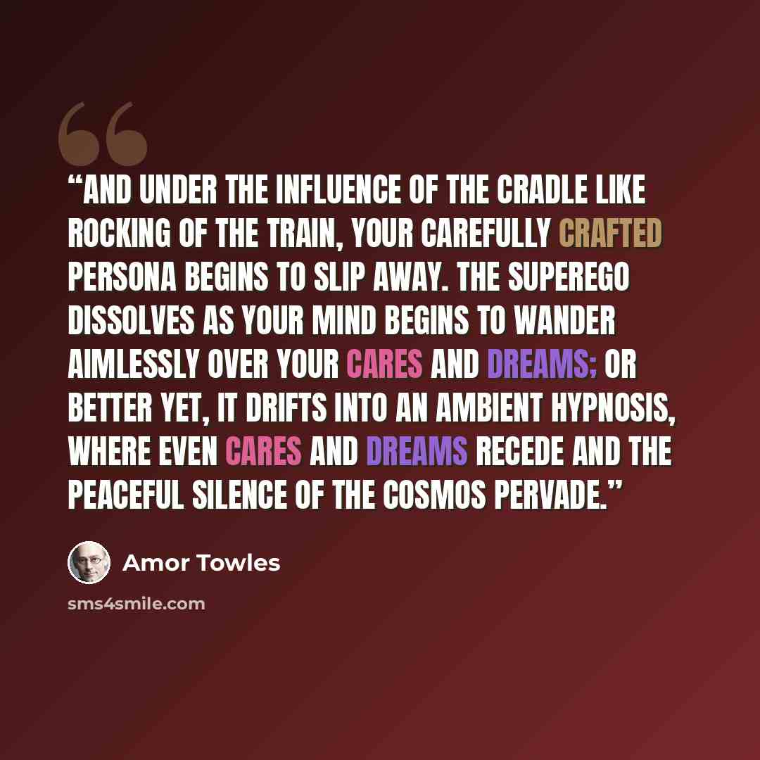 “And under the influence of the cradle like rocking of the train, your carefully crafted persona begins to slip away. The superego dissolves as your mind begins to wander aimlessly over your cares and dreams; or better yet, it drifts into an ambient hypnosis, where even cares and dreams recede and…” quote by Amor Towles