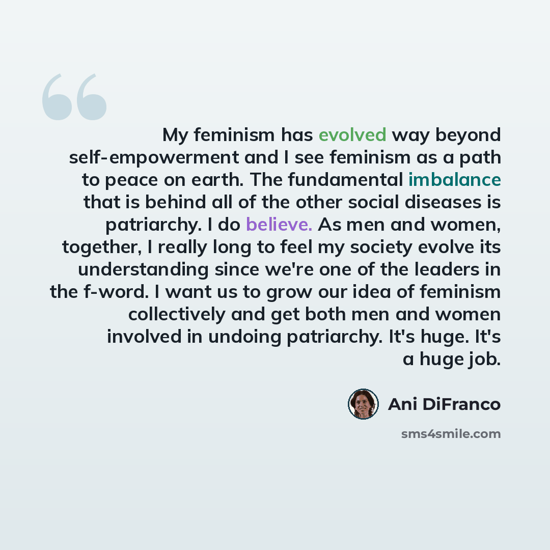 “My feminism has evolved way beyond self-empowerment and I see feminism as a path to peace on earth. The fundamental imbalance that is behind all of the other social diseases is patriarchy. I do believe. As men and women, together, I really long to feel my society evolve its understanding since…” quote by Ani DiFranco