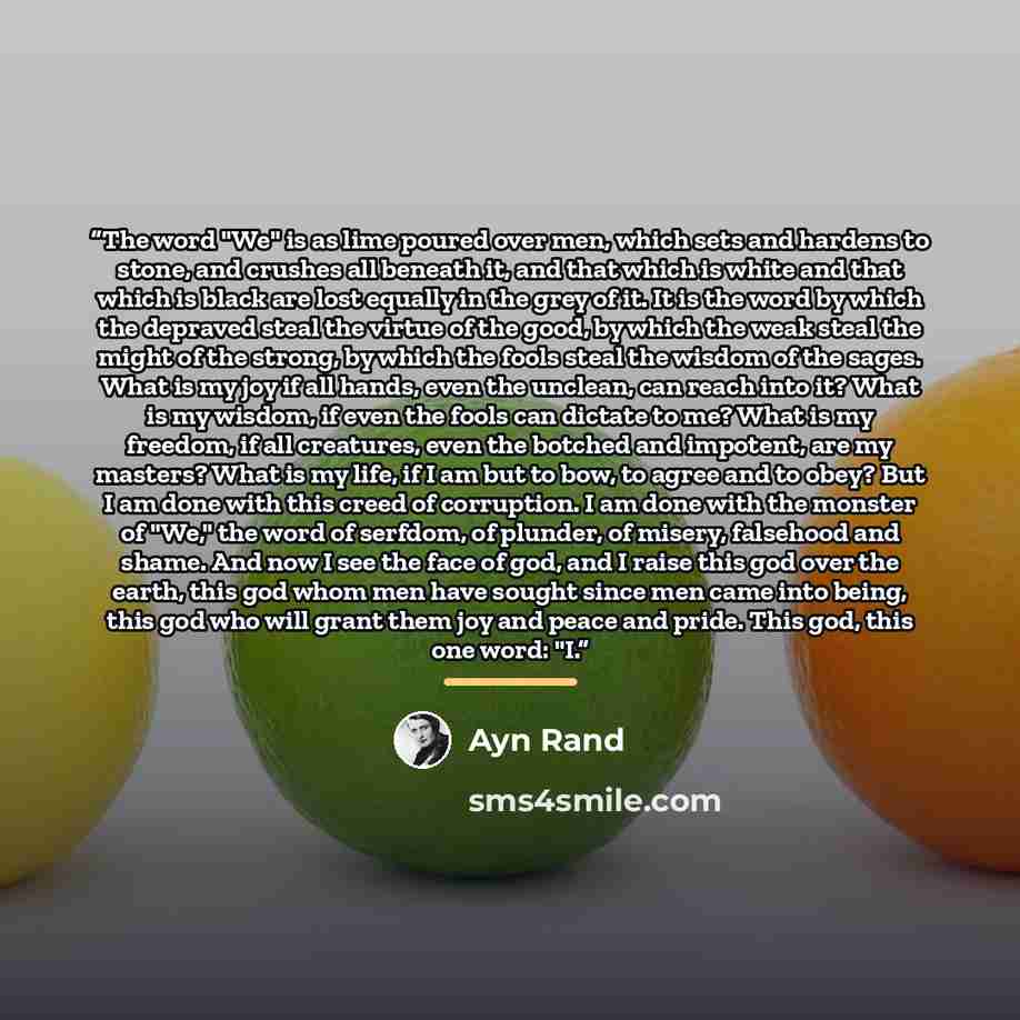 “The word "We" is as lime poured over men, which sets and hardens to stone, and crushes all beneath it, and that which is white and that which is black are lost equally in the grey of it. It is the word by which the depraved steal the virtue of the good, by which the weak steal the might of the…” quote by Ayn Rand