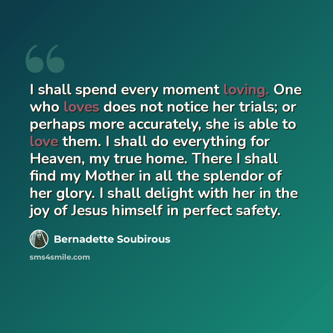 “I shall spend every moment loving. One who loves does not notice her trials; or perhaps more accurately, she is able to love them. I shall do everything for Heaven, my true home. There I shall find my Mother in all the splendor of her glory. I shall delight with her in the joy of Jesus himself in…” quote by Bernadette Soubirous