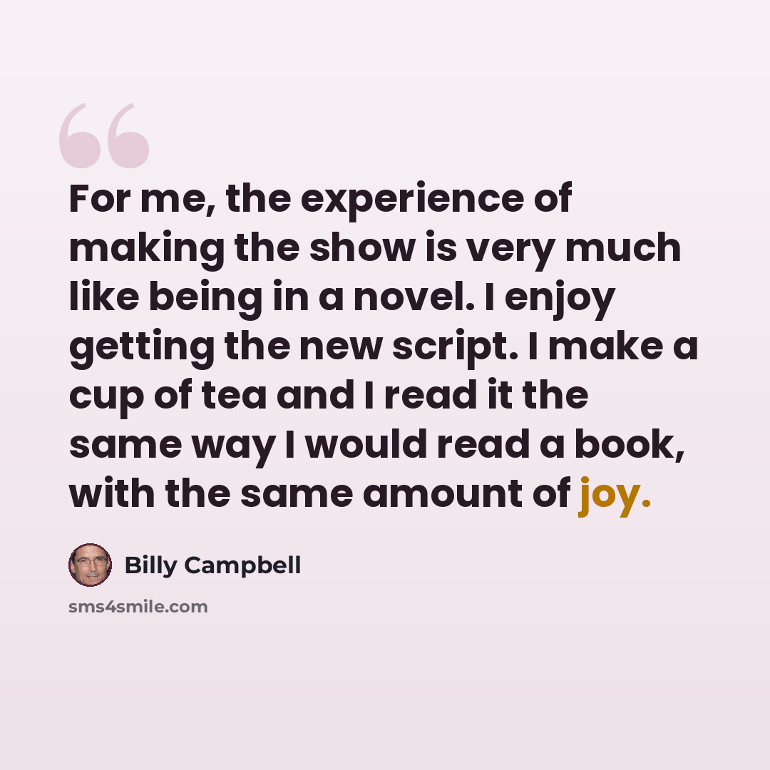 “For me, the experience of making the show is very much like being in a novel. I enjoy getting the new script. I make a cup of tea and I read it the same way I would read a book, with the same amount of joy.” quote by Billy Campbell
