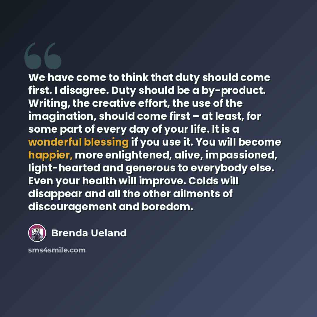“We have come to think that duty should come first. I disagree. Duty should be a by-product. Writing, the creative effort, the use of the imagination, should come first – at least, for some part of every day of your life. It is a wonderful blessing if you use it. You will become happier, more…” quote by Brenda Ueland