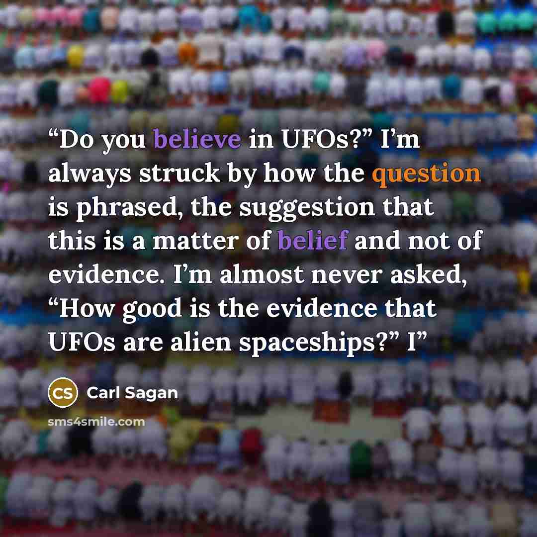 “Do you believe in UFOs?” I’m always struck by how the question is phrased, the suggestion that this is a matter of belief and not of evidence. I’m almost never asked, “How good is the evidence that UFOs are alien spaceships?” I” quote by Carl Sagan