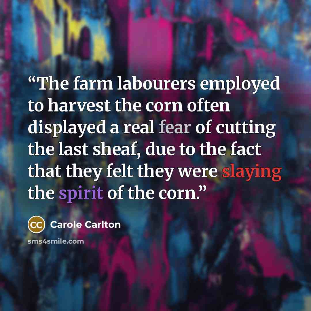“The farm labourers employed to harvest the corn often displayed a real fear of cutting the last sheaf, due to the fact that they felt they were slaying the spirit of the corn.” quote by Carole Carlton