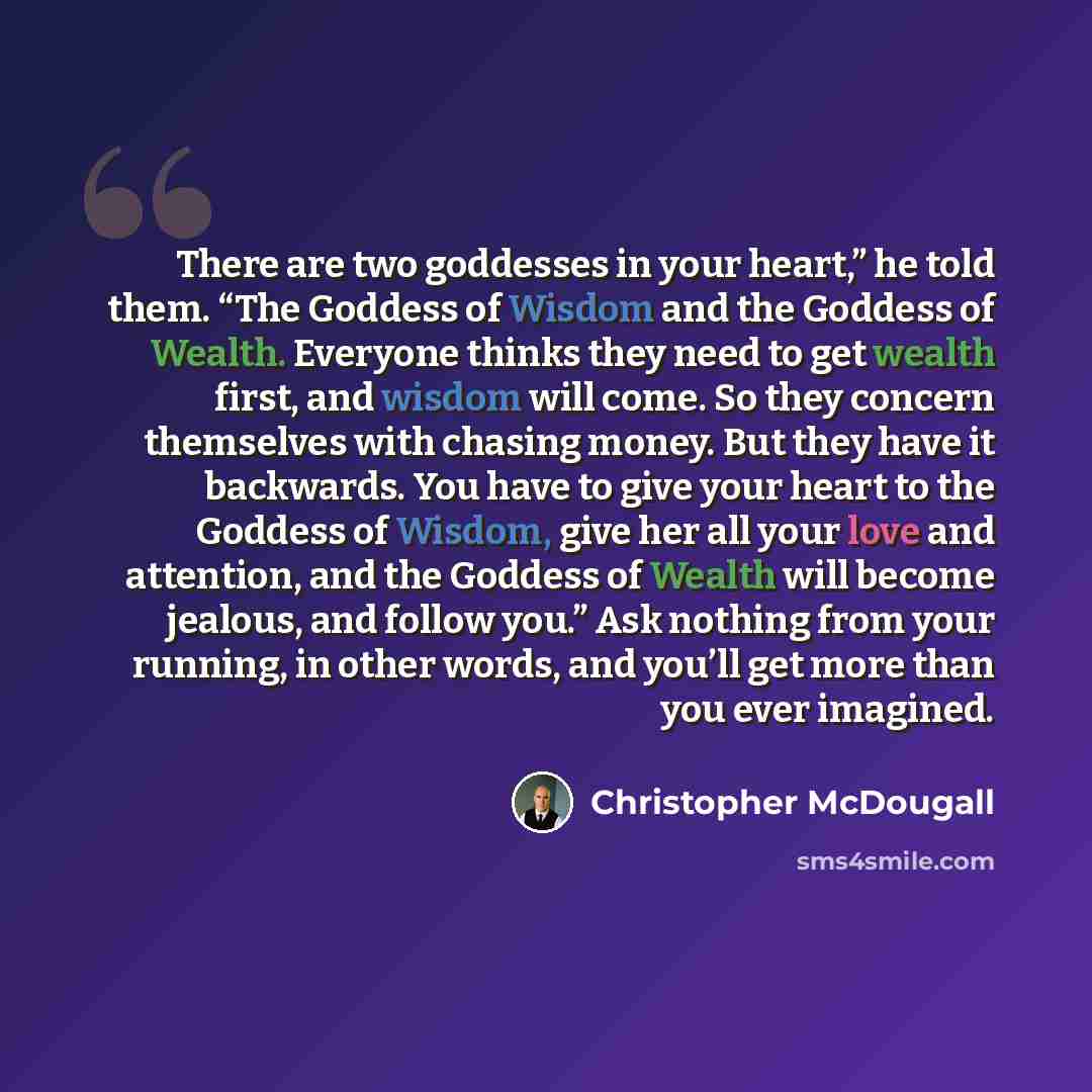 “There are two goddesses in your heart,” he told them. “The Goddess of Wisdom and the Goddess of Wealth. Everyone thinks they need to get wealth first, and wisdom will come. So they concern themselves with chasing money. But they have it backwards. You have to give your heart to the Goddess of…” quote by Christopher McDougall