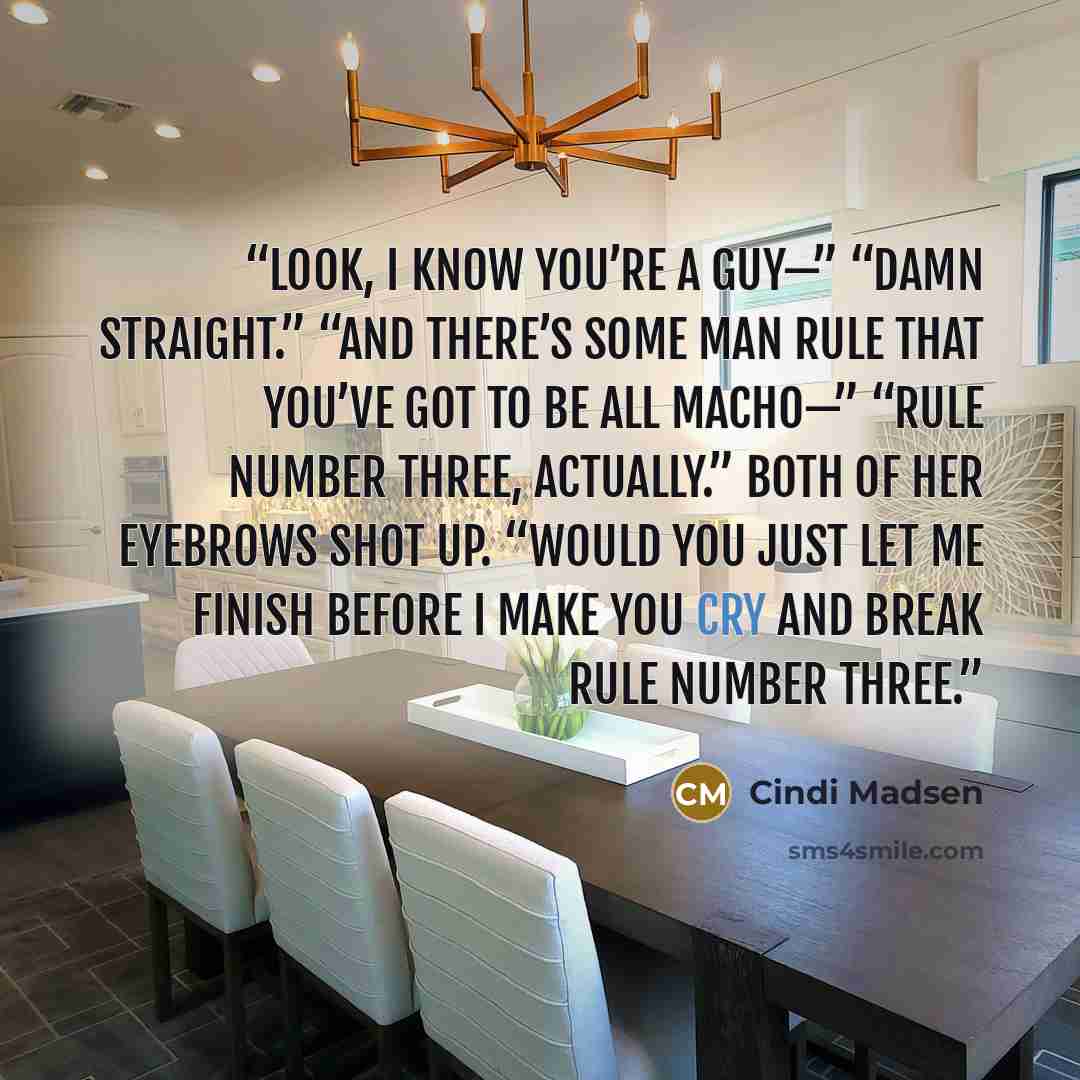 “Look, I know you’re a guy—” “Damn straight.” “And there’s some man rule that you’ve got to be all macho—” “Rule number three, actually.” Both of her eyebrows shot up. “Would you just let me finish before I make you cry and break rule number three.” quote by Cindi Madsen