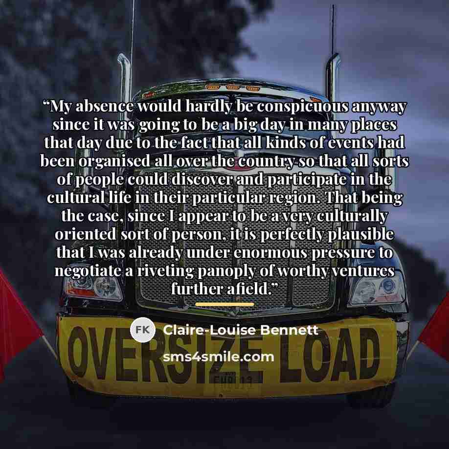 “My absence would hardly be conspicuous anyway since it was going to be a big day in many places that day due to the fact that all kinds of events had been organised all over the country so that all sorts of people could discover and participate in the cultural life in their particular region. That…” quote by Claire-Louise Bennett