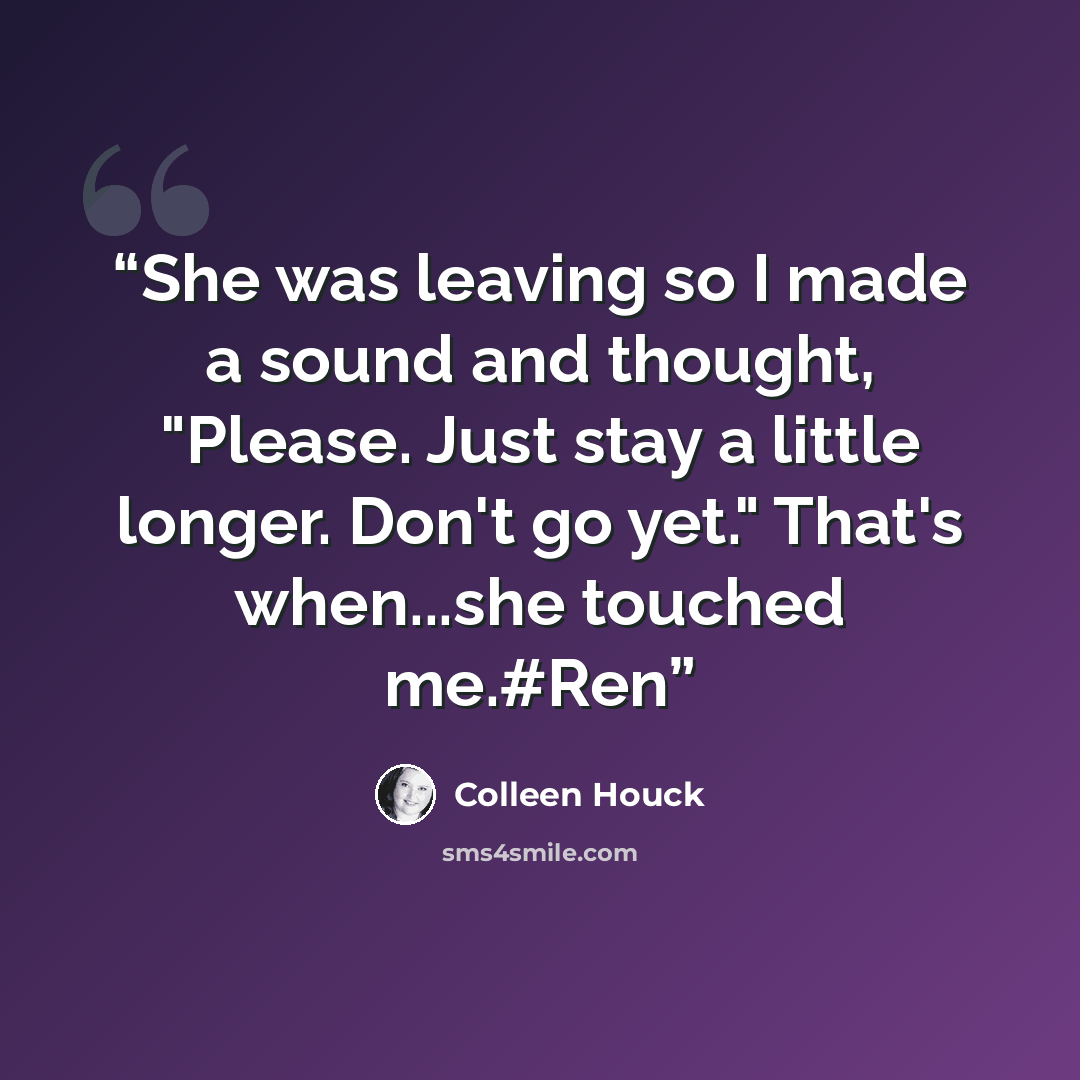 “She was leaving so I made a sound and thought, "Please. Just stay a little longer. Don't go yet." That's when...she touched me.#Ren” quote by Colleen Houck