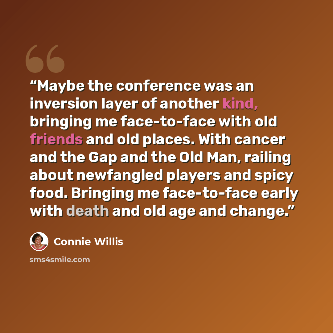 “Maybe the conference was an inversion layer of another kind, bringing me face-to-face with old friends and old places. With cancer and the Gap and the Old Man, railing about newfangled players and spicy food. Bringing me face-to-face early with death and old age and change.” quote by Connie Willis