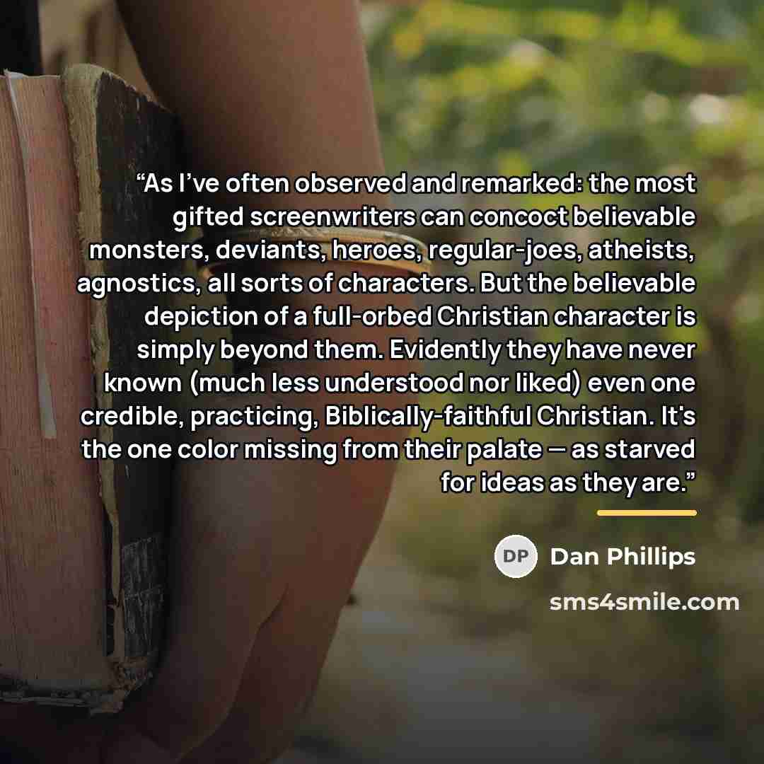 “As I've often observed and remarked: the most gifted screenwriters can concoct believable monsters, deviants, heroes, regular-joes, atheists, agnostics, all sorts of characters. But the believable depiction of a full-orbed Christian character is simply beyond them. Evidently they have never known…” quote by Dan Phillips