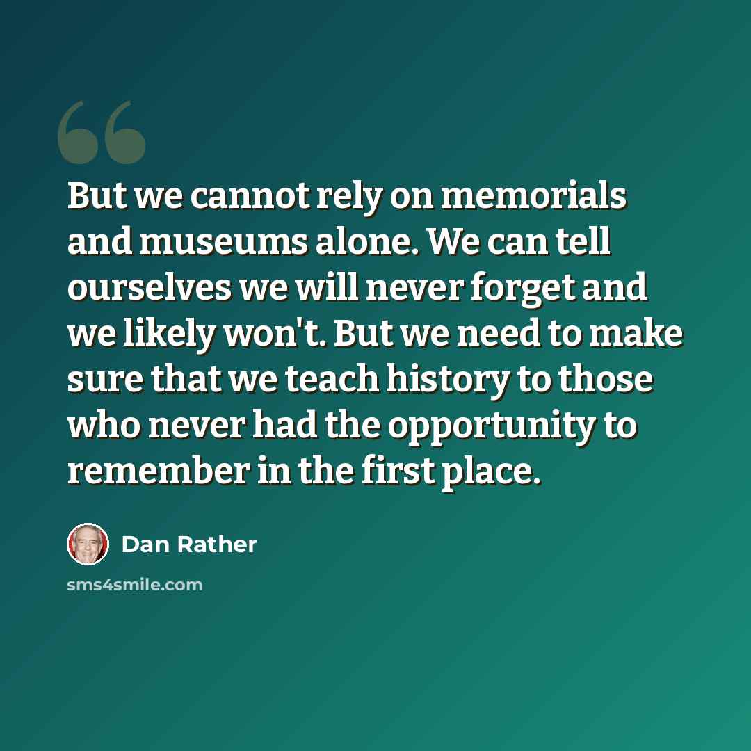 “But we cannot rely on memorials and museums alone. We can tell ourselves we will never forget and we likely won't. But we need to make sure that we teach history to those who never had the opportunity to remember in the first place.” quote by Dan Rather