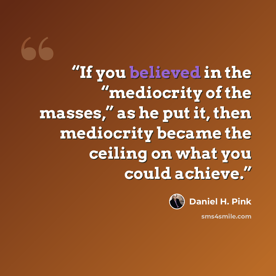 “If you believed in the “mediocrity of the masses,” as he put it, then mediocrity became the ceiling on what you could achieve.” quote by Daniel H. Pink