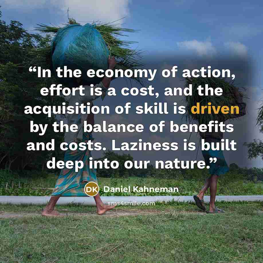 “In the economy of action, effort is a cost, and the acquisition of skill is driven by the balance of benefits and costs. Laziness is built deep into our nature.” quote by Daniel Kahneman