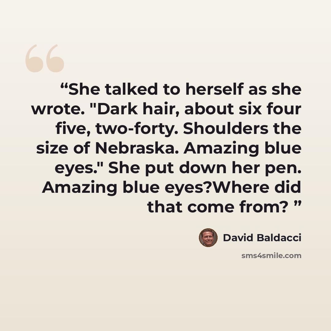 “She talked to herself as she wrote. "Dark hair, about six four five, two-forty. Shoulders the size of Nebraska. Amazing blue eyes." She put down her pen. Amazing blue eyes?Where did that come from?” quote by David Baldacci
