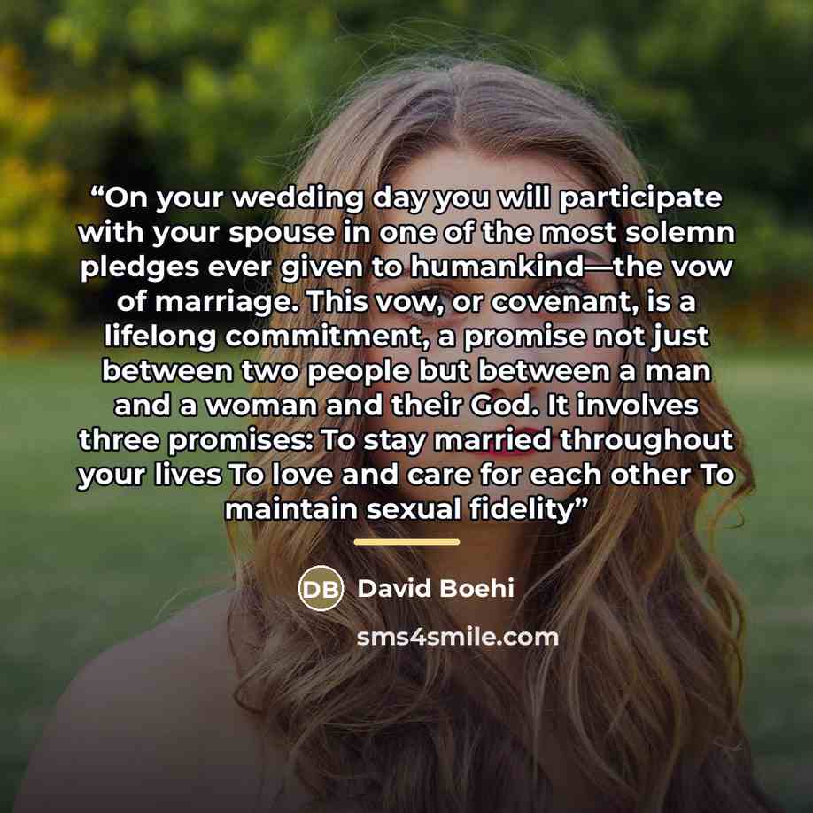 “On your wedding day you will participate with your spouse in one of the most solemn pledges ever given to humankind—the vow of marriage. This vow, or covenant, is a lifelong commitment, a promise not just between two people but between a man and a woman and their God. It involves three promises…” quote by David Boehi