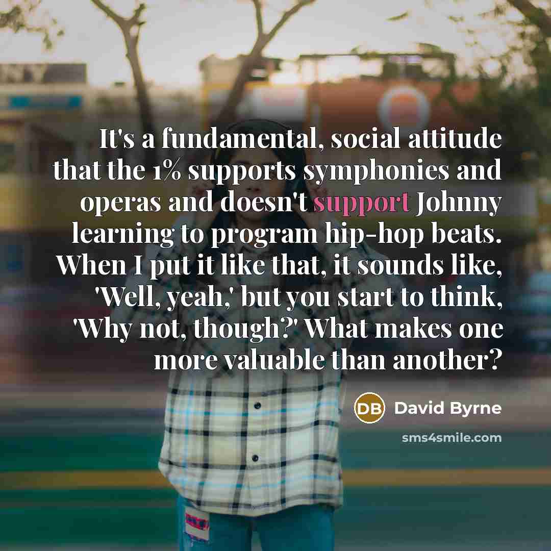 “It's a fundamental, social attitude that the 1% supports symphonies and operas and doesn't support Johnny learning to program hip-hop beats. When I put it like that, it sounds like, 'Well, yeah,' but you start to think, 'Why not, though?' What makes one more valuable than another?” quote by David Byrne