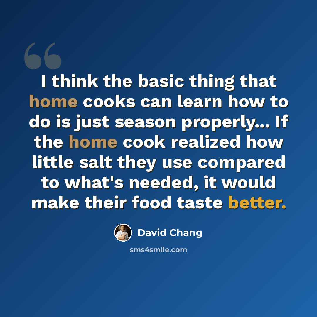 “I think the basic thing that home cooks can learn how to do is just season properly... If the home cook realized how little salt they use compared to what's needed, it would make their food taste better.” quote by David Chang