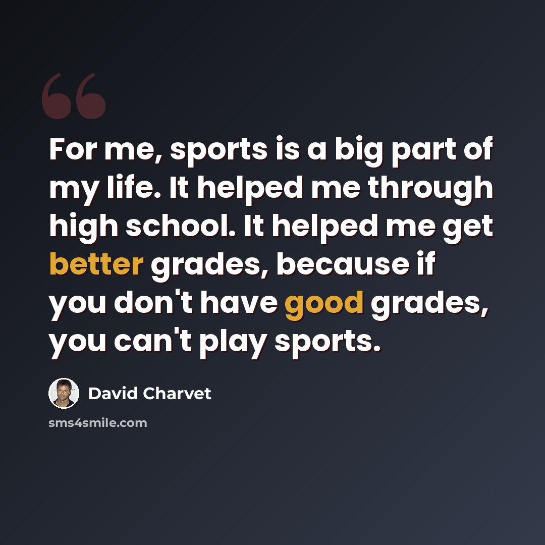 “For me, sports is a big part of my life. It helped me through high school. It helped me get better grades, because if you don't have good grades, you can't play sports.” quote by David Charvet