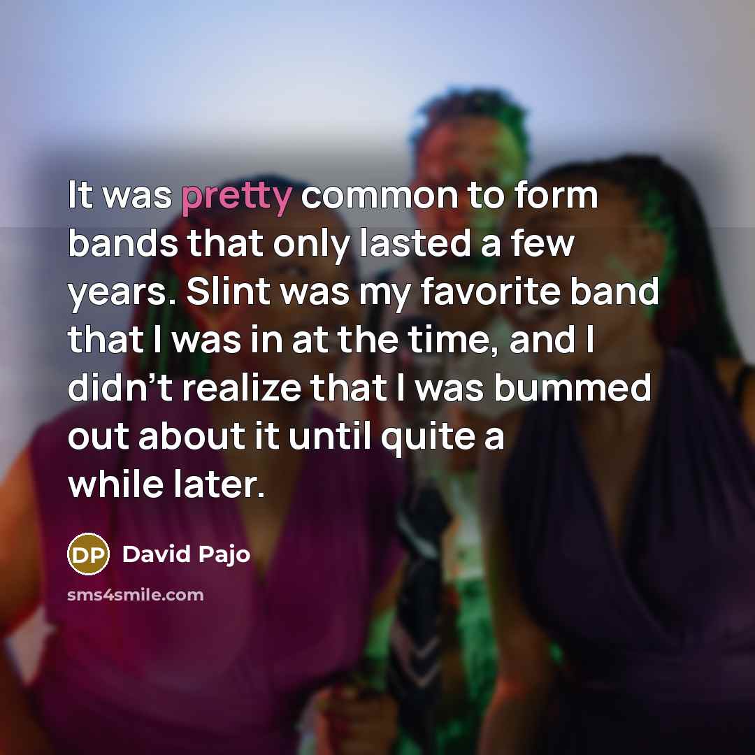 “It was pretty common to form bands that only lasted a few years. Slint was my favorite band that I was in at the time, and I didn't realize that I was bummed out about it until quite a while later.” quote by David Pajo