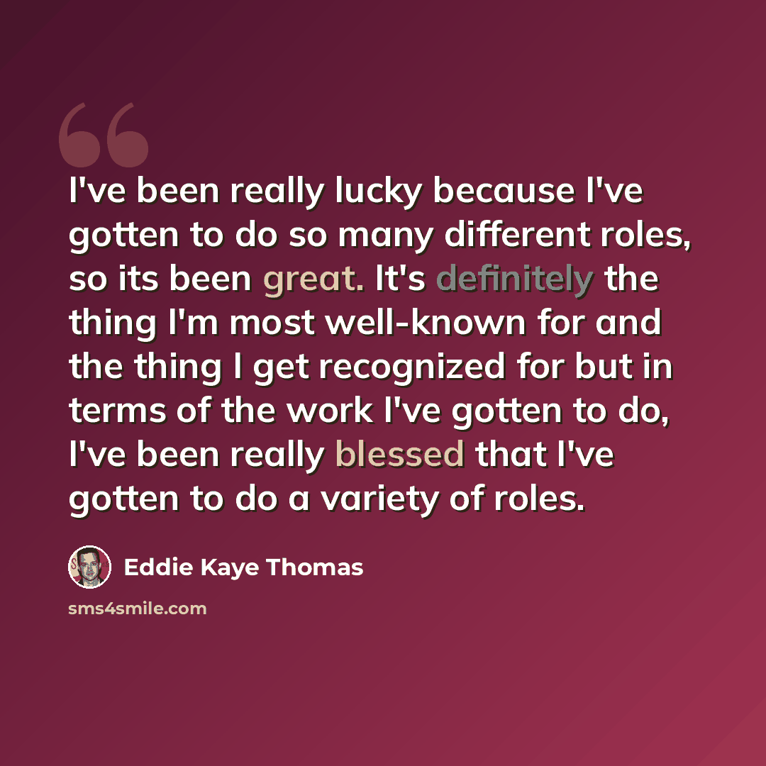 “I've been really lucky because I've gotten to do so many different roles, so its been great. It's definitely the thing I'm most well-known for and the thing I get recognized for but in terms of the work I've gotten to do, I've been really blessed that I've gotten to do a variety of roles.” quote by Eddie Kaye Thomas