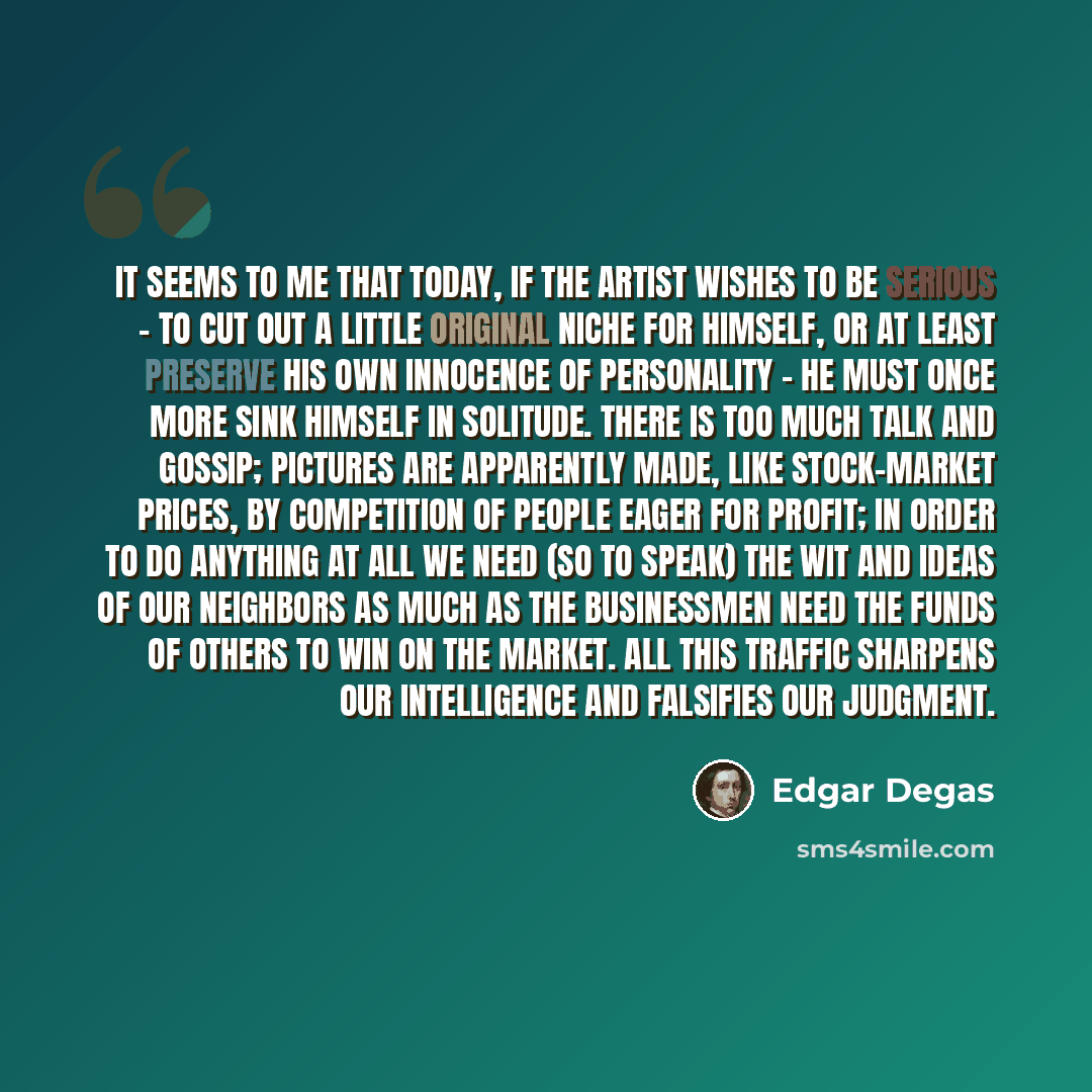 “It seems to me that today, if the artist wishes to be serious - to cut out a little original niche for himself, or at least preserve his own innocence of personality - he must once more sink himself in solitude. There is too much talk and gossip; pictures are apparently made, like stock-market…” quote by Edgar Degas