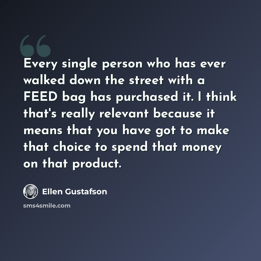 “Every single person who has ever walked down the street with a FEED bag has purchased it. I think that's really relevant because it means that you have got to make that choice to spend that money on that product.” quote by Ellen Gustafson