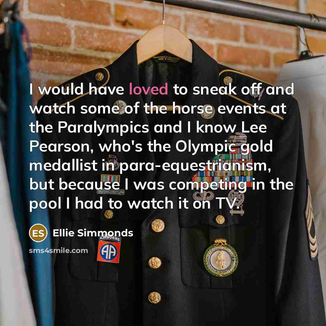“I would have loved to sneak off and watch some of the horse events at the Paralympics and I know Lee Pearson, who's the Olympic gold medallist in para-equestrianism, but because I was competing in the pool I had to watch it on TV.” quote by Ellie Simmonds
