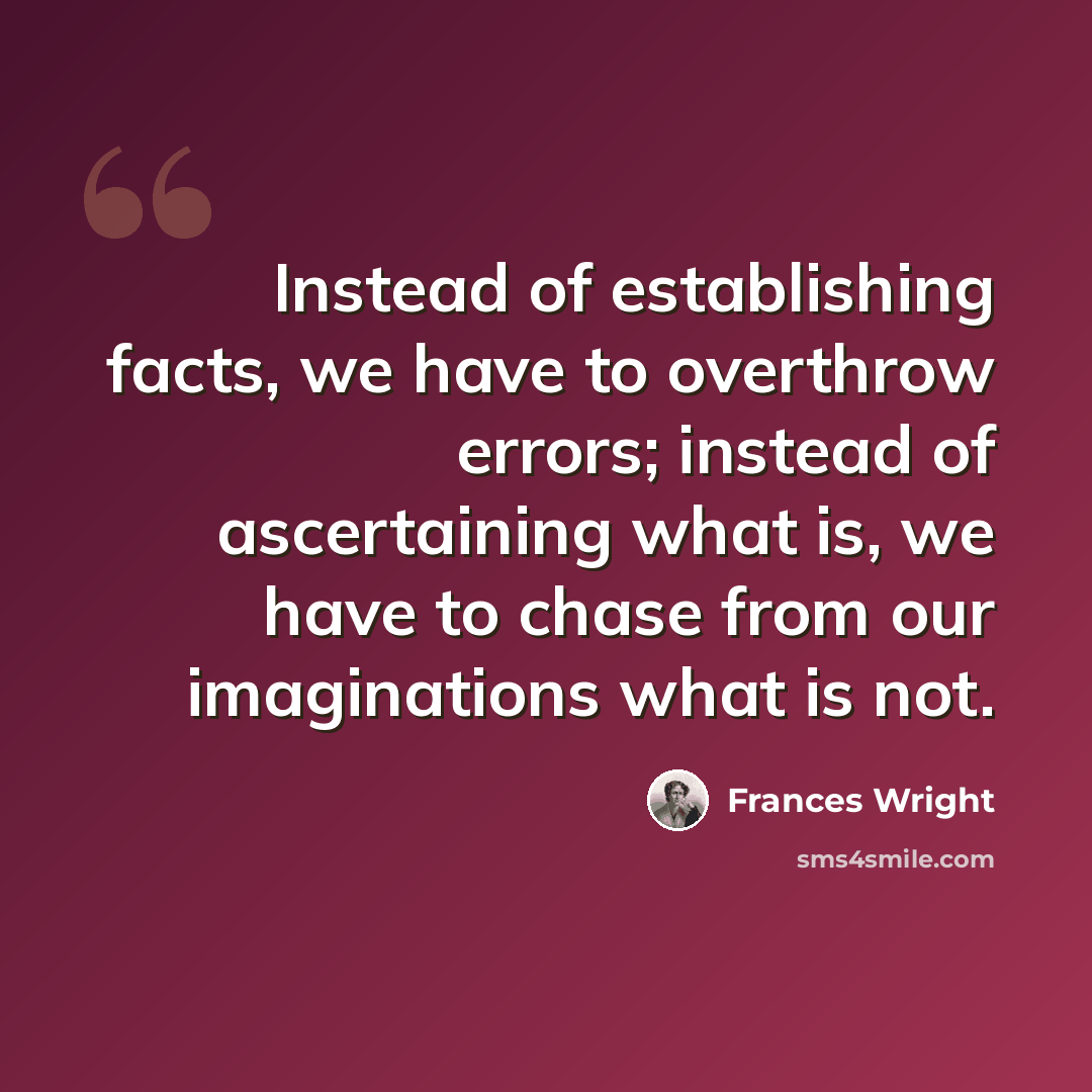 “Instead of establishing facts, we have to overthrow errors; instead of ascertaining what is, we have to chase from our imaginations what is not.” quote by Frances Wright