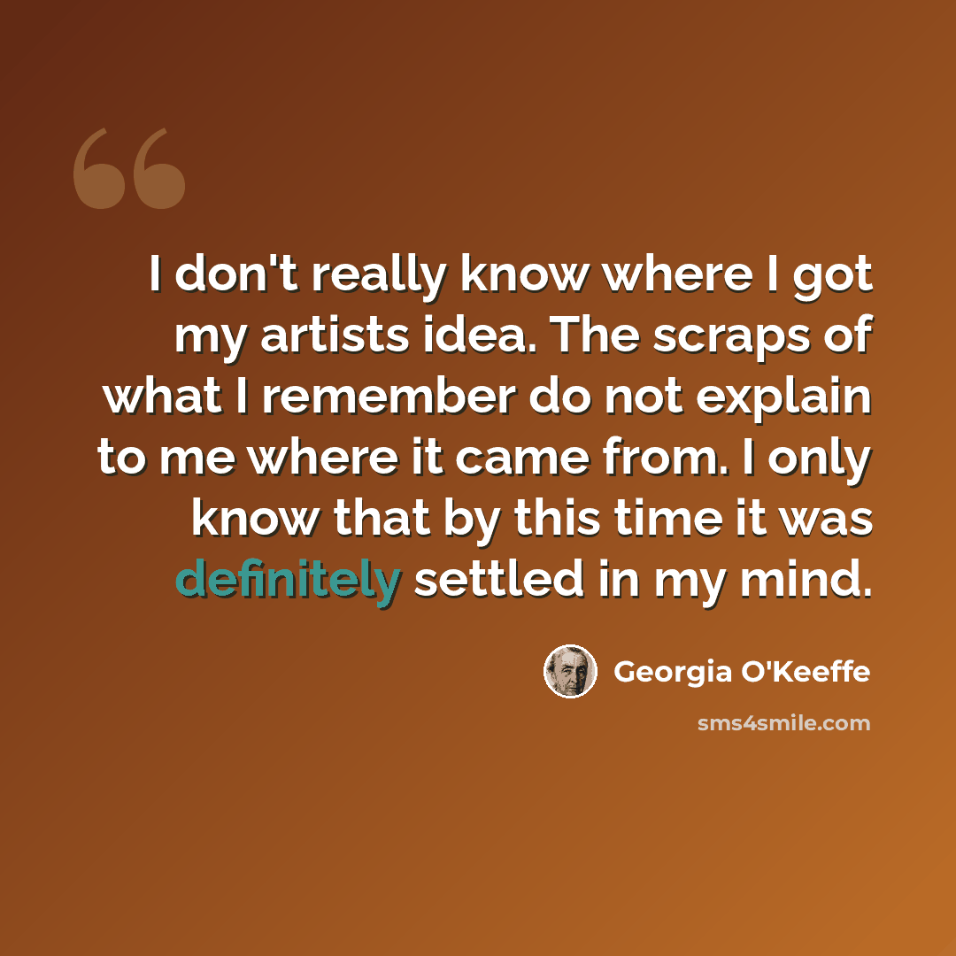 “I don't really know where I got my artists idea. The scraps of what I remember do not explain to me where it came from. I only know that by this time it was definitely settled in my mind.” quote by Georgia O'Keeffe
