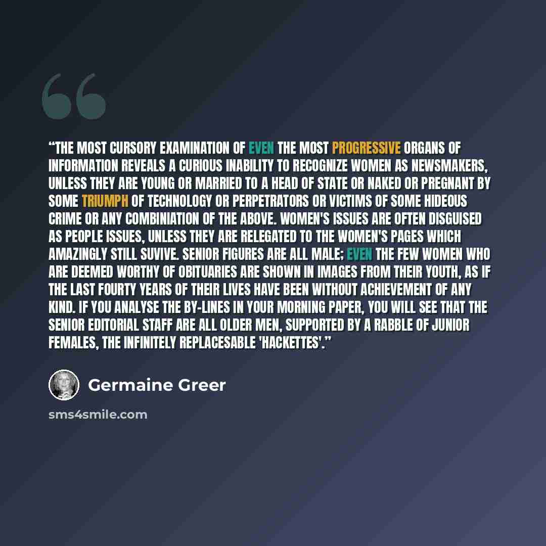 “The most cursory examination of even the most progressive organs of information reveals a curious inability to recognize women as newsmakers, unless they are young or married to a head of state or naked or pregnant by some triumph of technology or perpetrators or victims of some hideous crime or…” quote by Germaine Greer