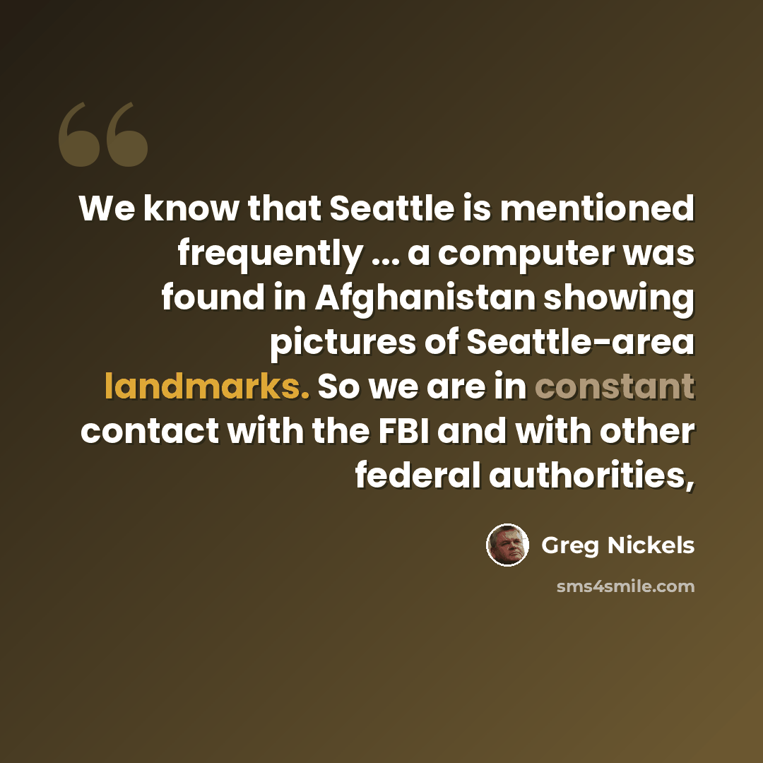 “We know that Seattle is mentioned frequently ... a computer was found in Afghanistan showing pictures of Seattle-area landmarks. So we are in constant contact with the FBI and with other federal authorities,” quote by Greg Nickels