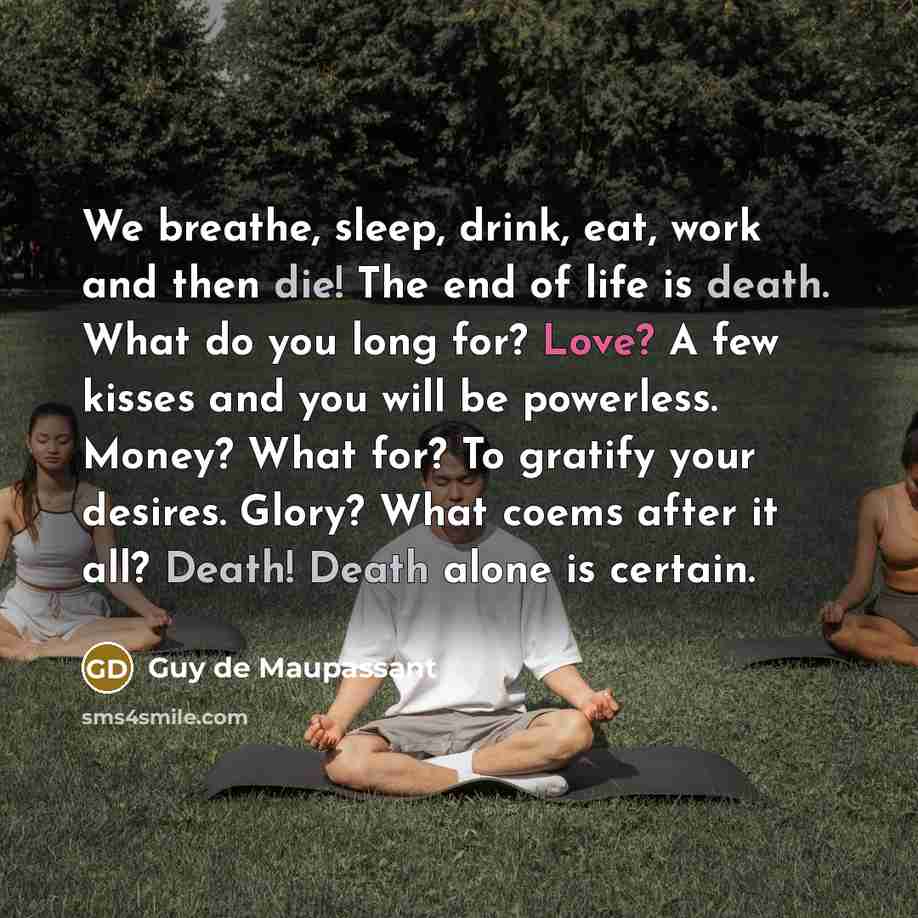 “We breathe, sleep, drink, eat, work and then die! The end of life is death. What do you long for? Love? A few kisses and you will be powerless. Money? What for? To gratify your desires. Glory? What coems after it all? Death! Death alone is certain.” quote by Guy de Maupassant