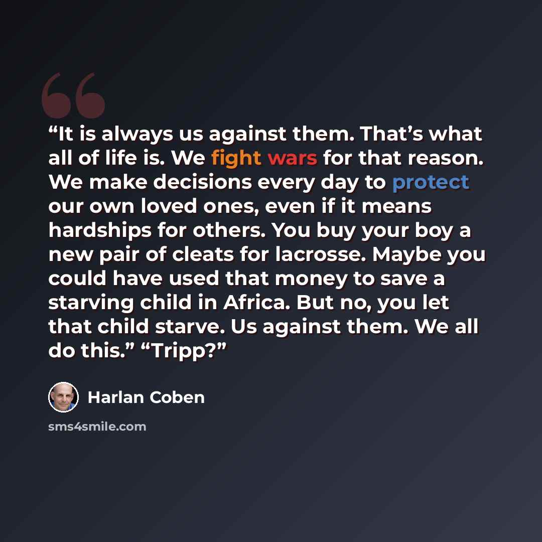 “It is always us against them. That’s what all of life is. We fight wars for that reason. We make decisions every day to protect our own loved ones, even if it means hardships for others. You buy your boy a new pair of cleats for lacrosse. Maybe you could have used that money to save a starving…” quote by Harlan Coben