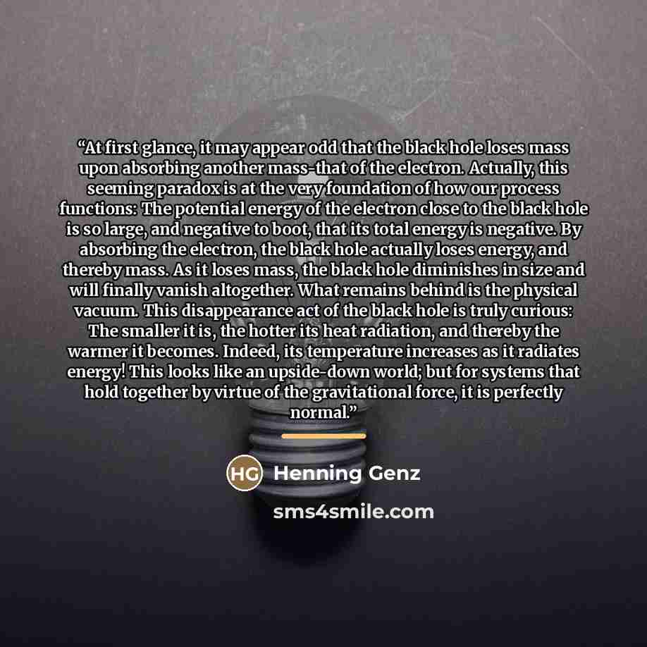 “At first glance, it may appear odd that the black hole loses mass upon absorbing another mass-that of the electron. Actually, this seeming paradox is at the very foundation of how our process functions: The potential energy of the electron close to the black hole is so large, and negative to boot…” quote by Henning Genz