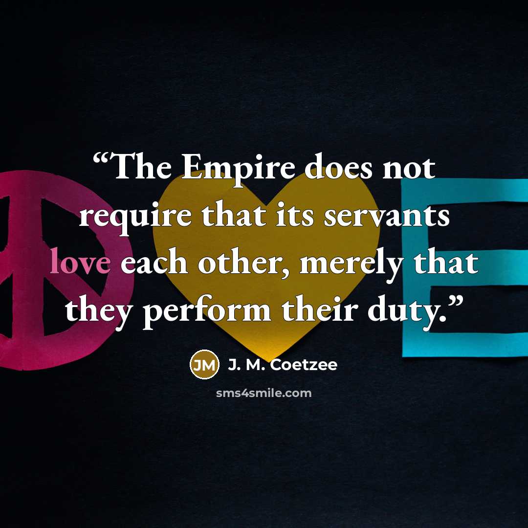 “The Empire does not require that its servants love each other, merely that they perform their duty.” quote by J. M. Coetzee