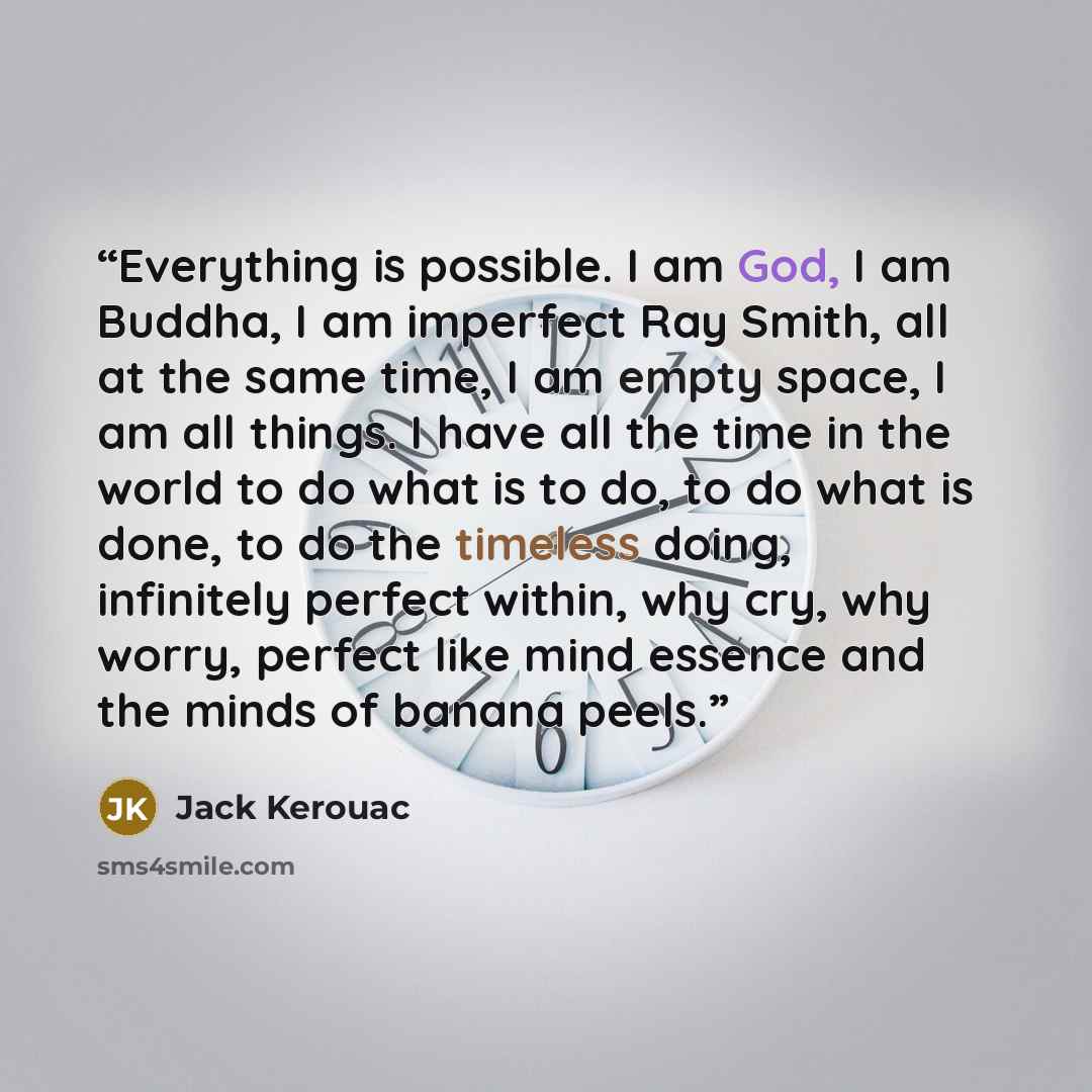 “Everything is possible. I am God, I am Buddha, I am imperfect Ray Smith, all at the same time, I am empty space, I am all things. I have all the time in the world to do what is to do, to do what is done, to do the timeless doing, infinitely perfect within, why cry, why worry, perfect like mind…” quote by Jack Kerouac