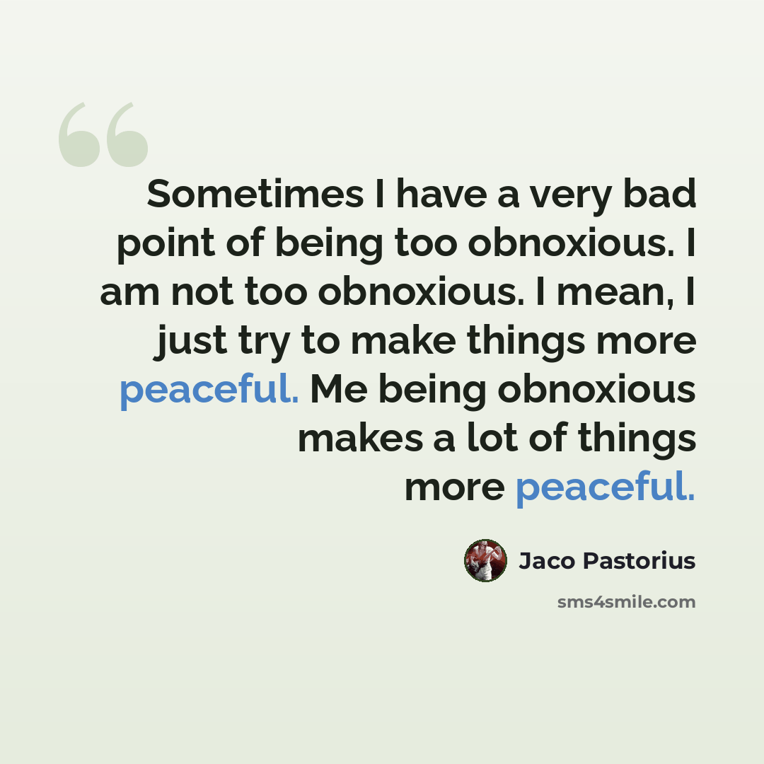 “Sometimes I have a very bad point of being too obnoxious. I am not too obnoxious. I mean, I just try to make things more peaceful. Me being obnoxious makes a lot of things more peaceful.” quote by Jaco Pastorius