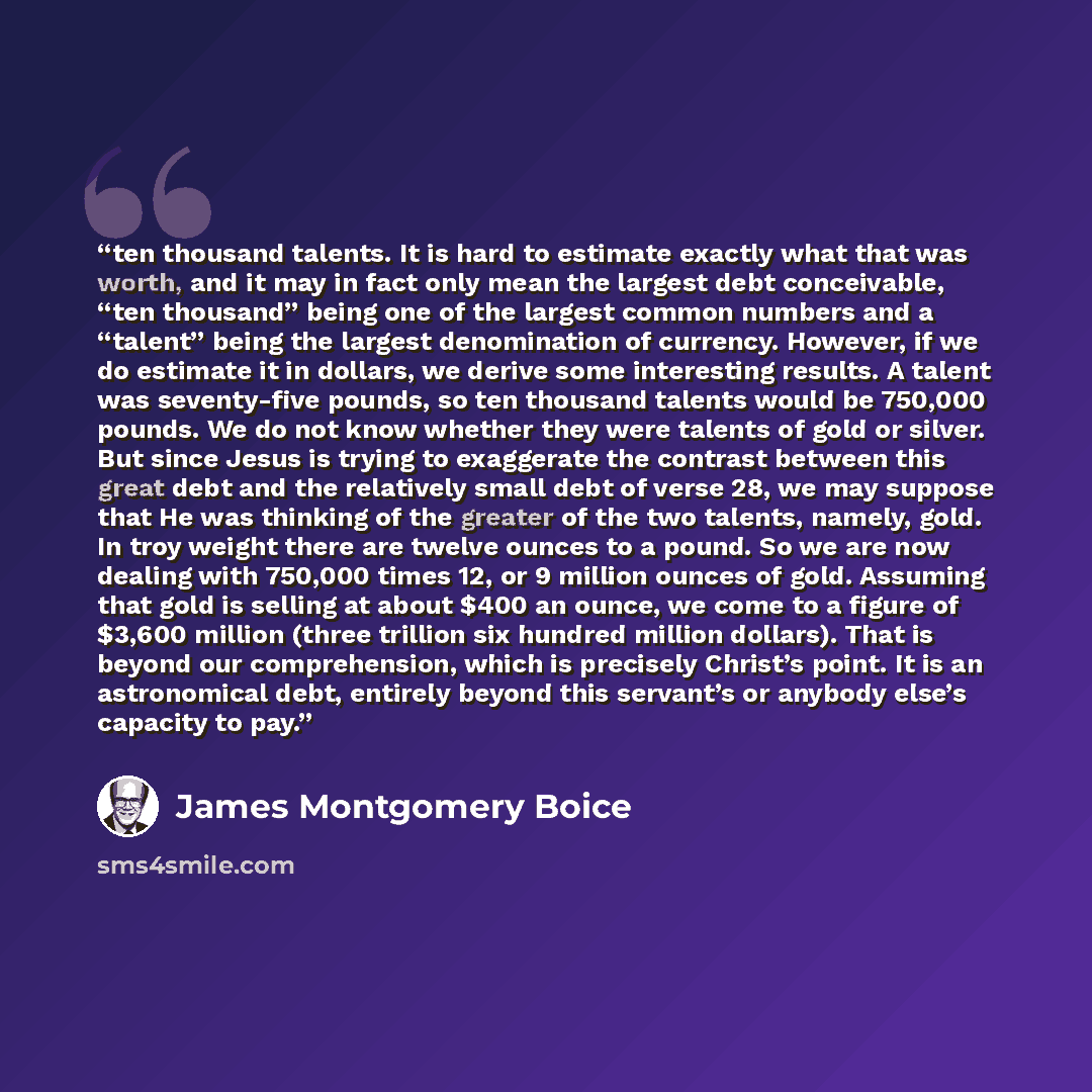 “ten thousand talents. It is hard to estimate exactly what that was worth, and it may in fact only mean the largest debt conceivable, “ten thousand” being one of the largest common numbers and a “talent” being the largest denomination of currency. However, if we do estimate it in dollars, we derive…” quote by James Montgomery Boice
