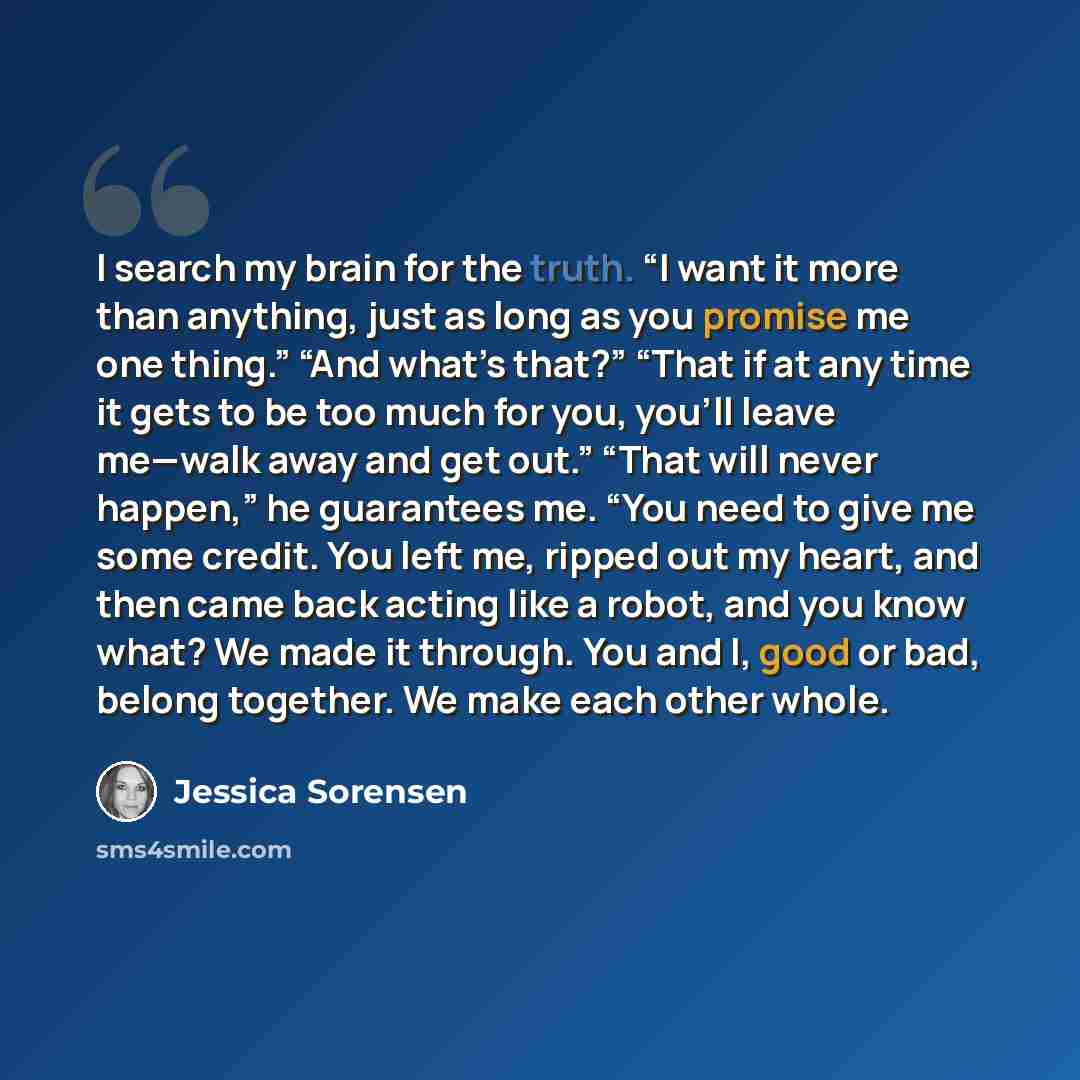 “I search my brain for the truth. “I want it more than anything, just as long as you promise me one thing.” “And what’s that?” “That if at any time it gets to be too much for you, you’ll leave me—walk away and get out.” “That will never happen,” he guarantees me. “You need to give me some credit…” quote by Jessica Sorensen