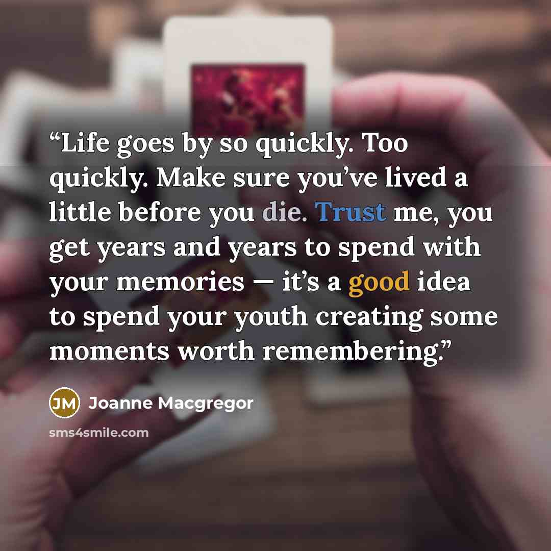 “Life goes by so quickly. Too quickly. Make sure you’ve lived a little before you die. Trust me, you get years and years to spend with your memories — it’s a good idea to spend your youth creating some moments worth remembering.” quote by Joanne Macgregor