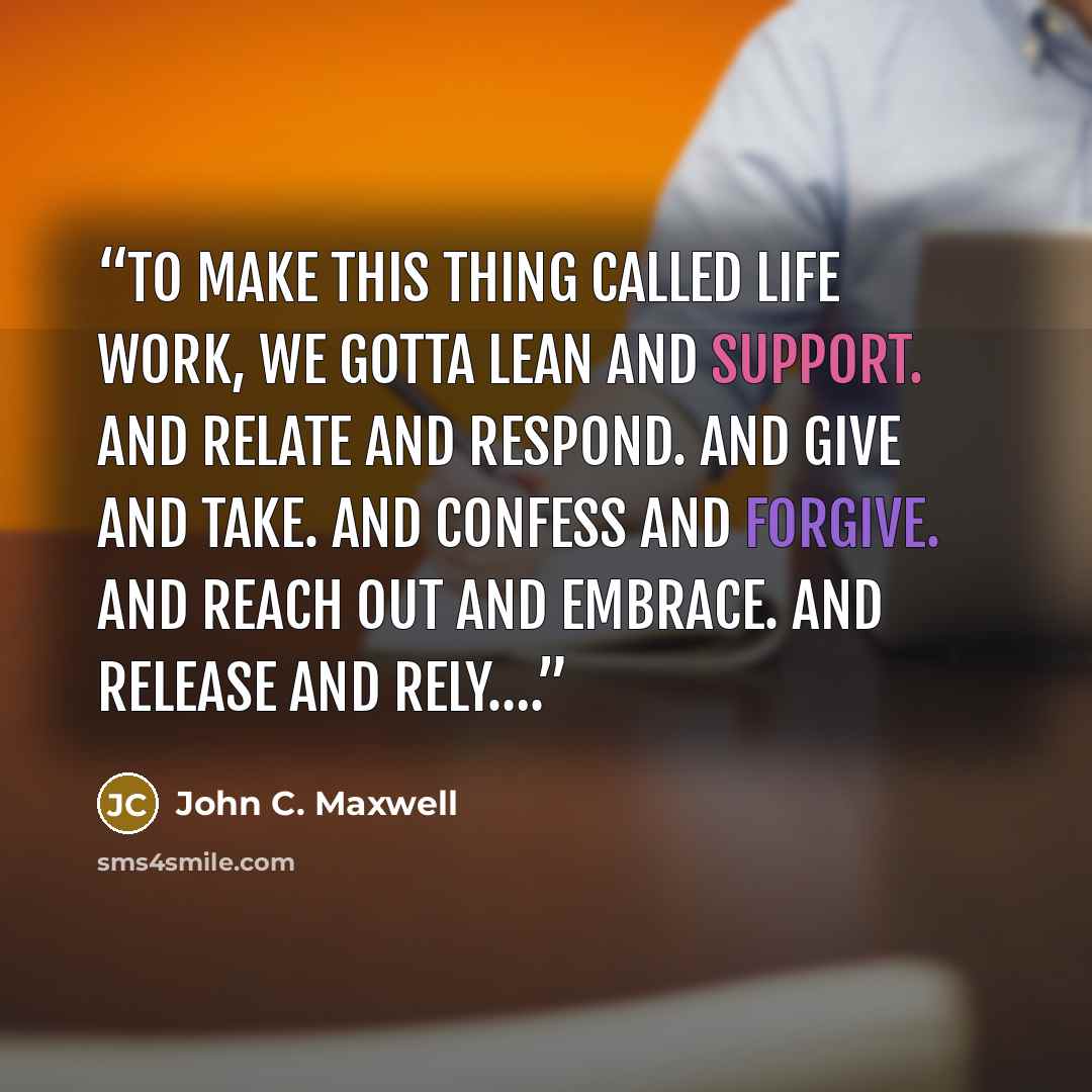 “To make this thing called life work, we gotta lean and support. And relate and respond. And give and take. And confess and forgive. And reach out and embrace. And release and rely….” quote by John C. Maxwell