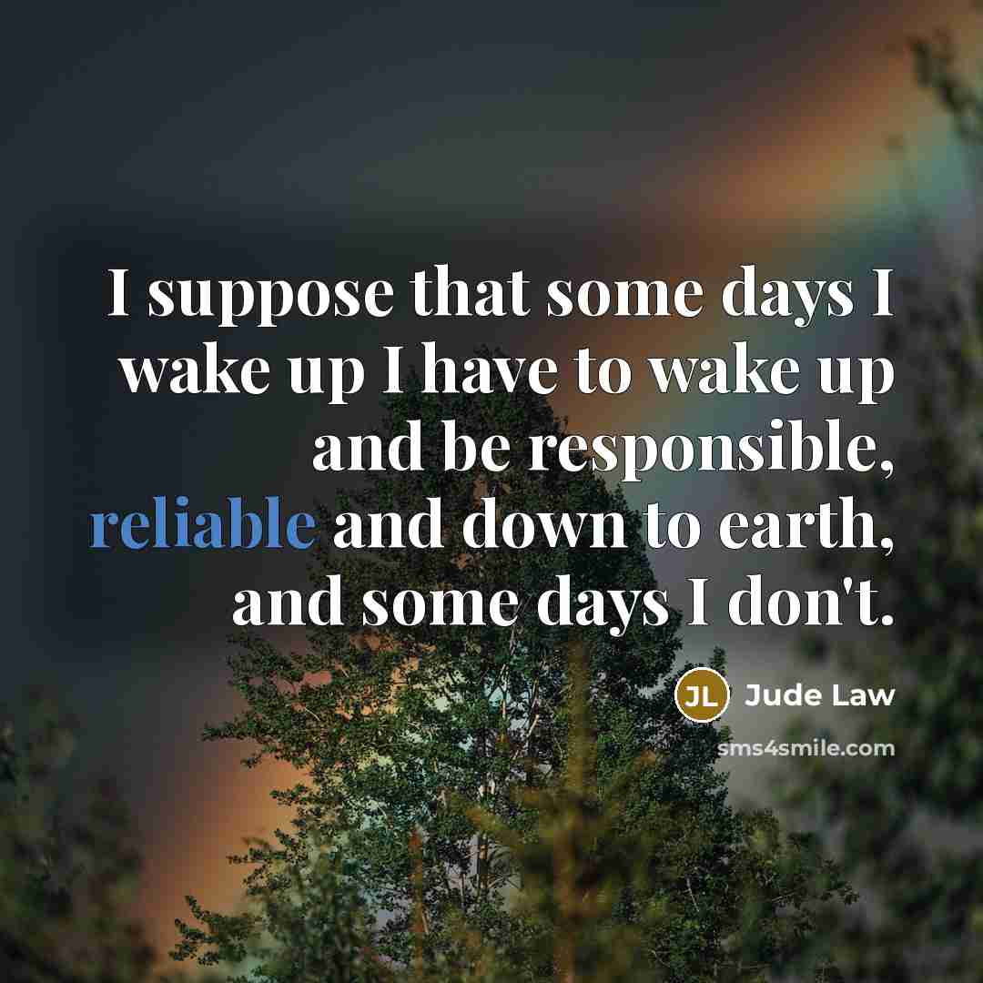 “I suppose that some days I wake up I have to wake up and be responsible, reliable and down to earth, and some days I don't.” quote by Jude Law