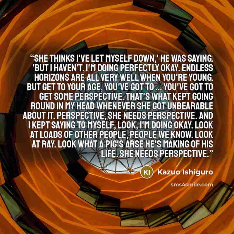 “She thinks I've let myself down,' he was saying. 'But I haven't. I'm doing perfectly okay. Endless horizons are all very well when you're young. But get to your age, you've got to ... you've got to get some perspective. That's what kept going round in my head whenever she got unbearable about it…” quote by Kazuo Ishiguro
