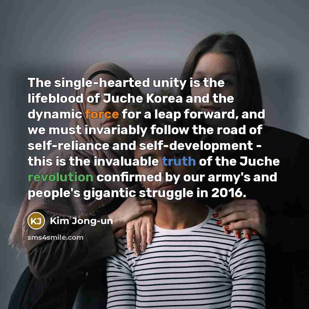“The single-hearted unity is the lifeblood of Juche Korea and the dynamic force for a leap forward, and we must invariably follow the road of self-reliance and self-development - this is the invaluable truth of the Juche revolution confirmed by our army's and people's gigantic struggle in 2016.” quote by Kim Jong-un