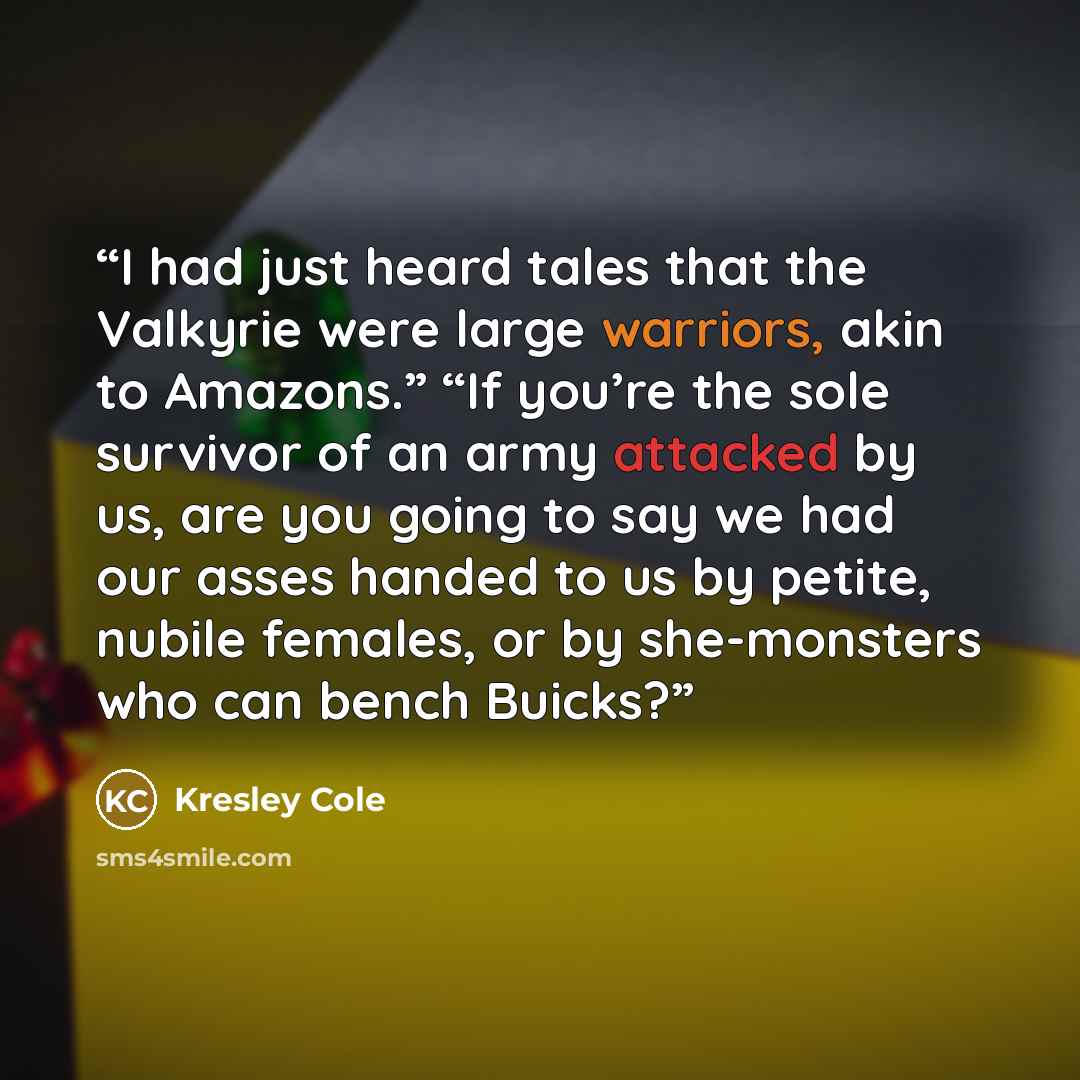 “I had just heard tales that the Valkyrie were large warriors, akin to Amazons.” “If you’re the sole survivor of an army attacked by us, are you going to say we had our asses handed to us by petite, nubile females, or by she-monsters who can bench Buicks?” quote by Kresley Cole