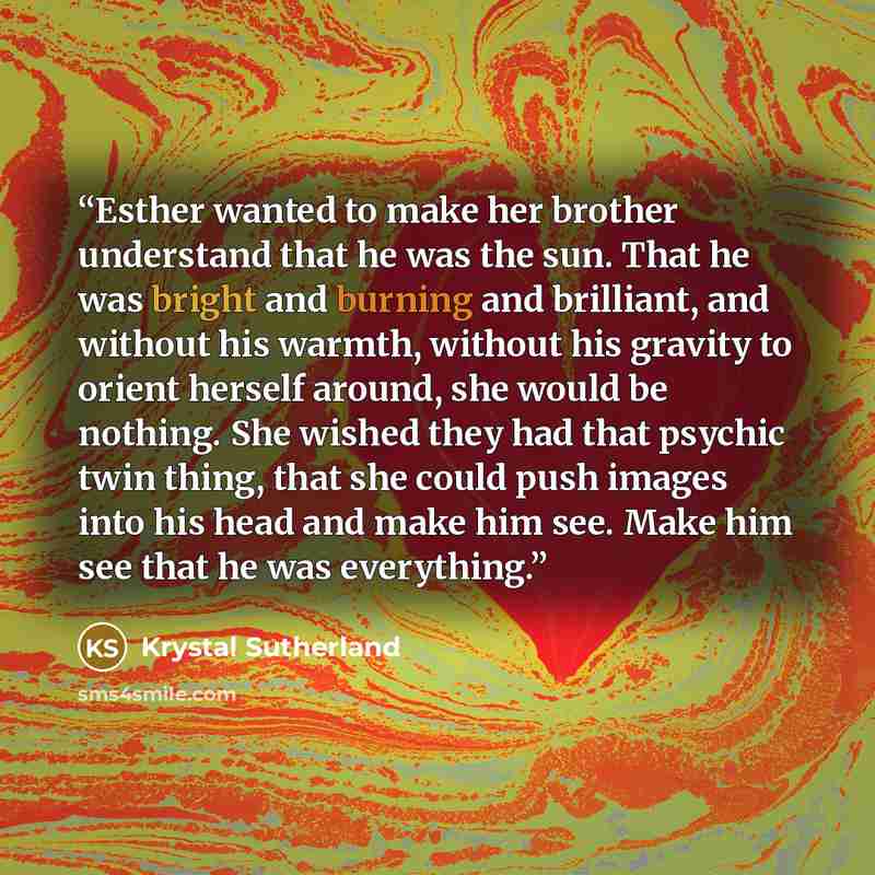 “Esther wanted to make her brother understand that he was the sun. That he was bright and burning and brilliant, and without his warmth, without his gravity to orient herself around, she would be nothing. She wished they had that psychic twin thing, that she could push images into his head and make…” quote by Krystal Sutherland